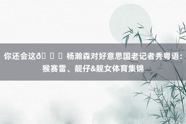 你还会这😂杨瀚森对好意思国老记者秀粤语：猴赛雷、靓仔&靓女体育集锦