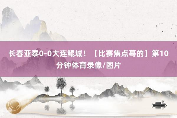 长春亚泰0-0大连鲲城！【比赛焦点蓦的】第10分钟体育录像/图片