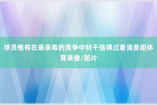 球员惟有在最荼毒的竞争中材干信得过看清差距体育录像/图片
