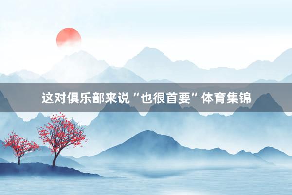 这对俱乐部来说“也很首要”体育集锦