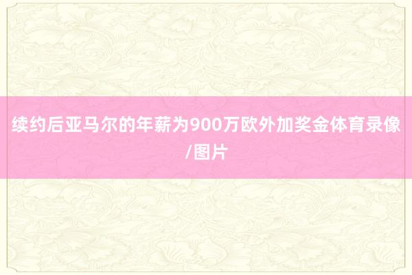 续约后亚马尔的年薪为900万欧外加奖金体育录像/图片