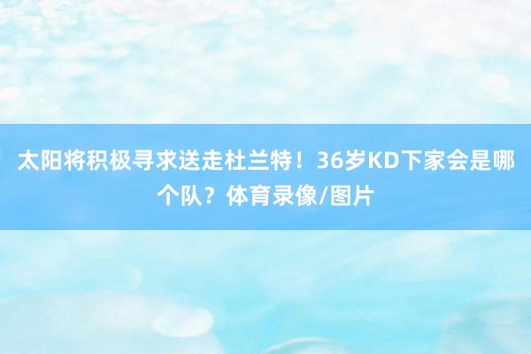 太阳将积极寻求送走杜兰特！36岁KD下家会是哪个队？体育录像/图片