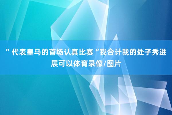 ”代表皇马的首场认真比赛“我合计我的处子秀进展可以体育录像/图片
