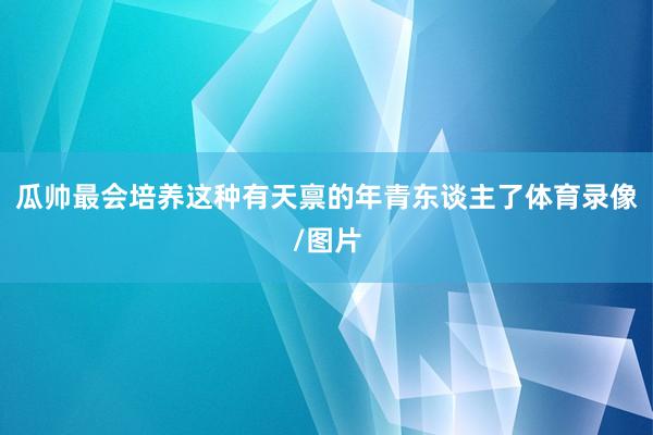 瓜帅最会培养这种有天禀的年青东谈主了体育录像/图片