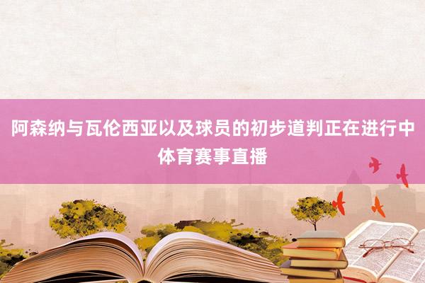 阿森纳与瓦伦西亚以及球员的初步道判正在进行中体育赛事直播