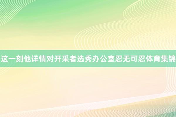 这一刻他详情对开采者选秀办公室忍无可忍体育集锦