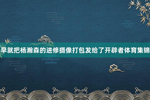早就把杨瀚森的进修摄像打包发给了开辟者体育集锦