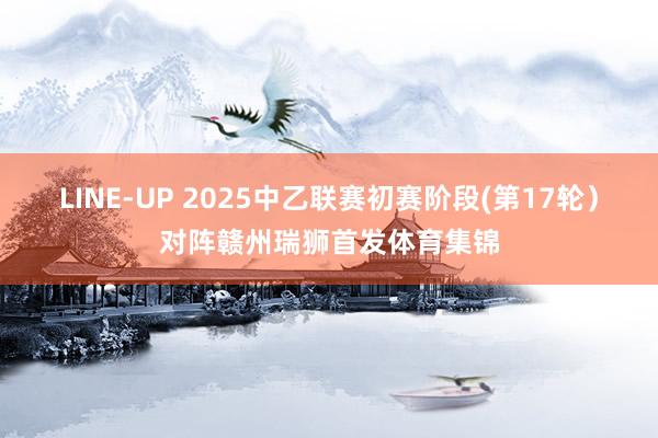 LINE-UP 2025中乙联赛初赛阶段(第17轮）对阵赣州瑞狮首发体育集锦
