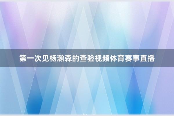 第一次见杨瀚森的查验视频体育赛事直播