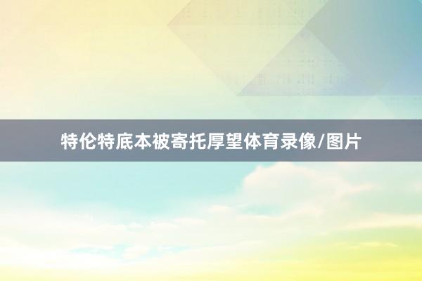 特伦特底本被寄托厚望体育录像/图片