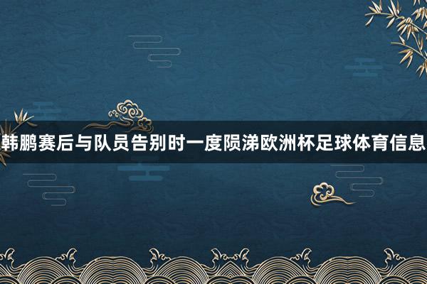 韩鹏赛后与队员告别时一度陨涕欧洲杯足球体育信息