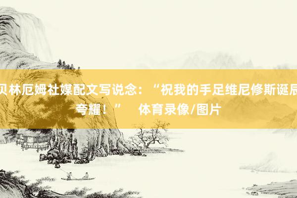 贝林厄姆社媒配文写说念：“祝我的手足维尼修斯诞辰夸耀！”    体育录像/图片