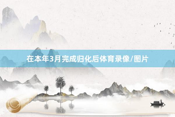 在本年3月完成归化后体育录像/图片
