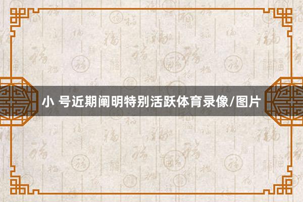 小 号近期阐明特别活跃体育录像/图片