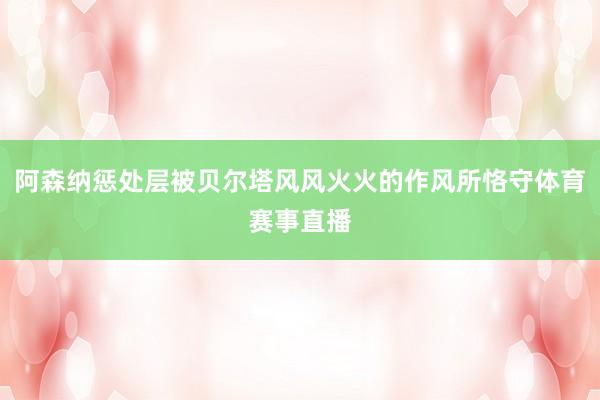 阿森纳惩处层被贝尔塔风风火火的作风所恪守体育赛事直播
