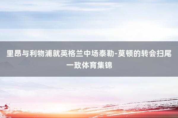 里昂与利物浦就英格兰中场泰勒-莫顿的转会扫尾一致体育集锦