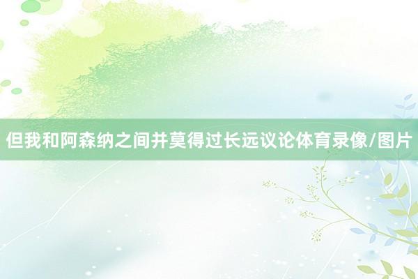 但我和阿森纳之间并莫得过长远议论体育录像/图片