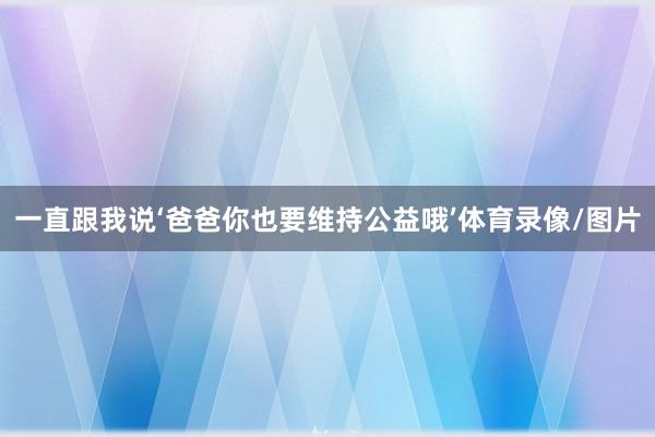一直跟我说‘爸爸你也要维持公益哦’体育录像/图片