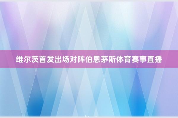 维尔茨首发出场对阵伯恩茅斯体育赛事直播