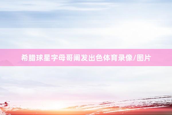 希腊球星字母哥阐发出色体育录像/图片