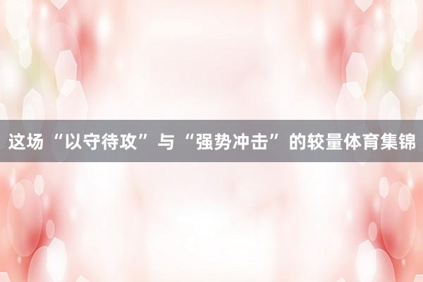 这场 “以守待攻” 与 “强势冲击” 的较量体育集锦