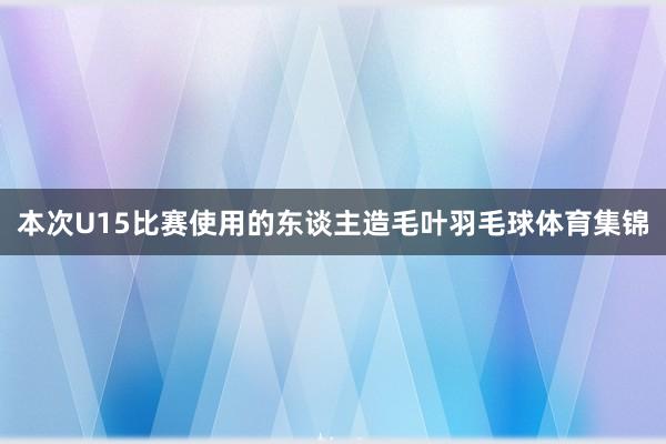 本次U15比赛使用的东谈主造毛叶羽毛球体育集锦
