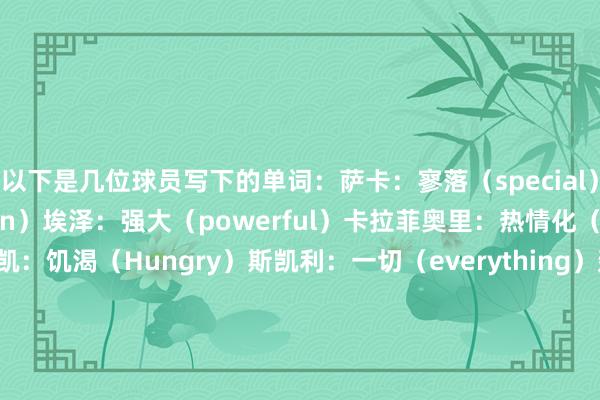 以下是几位球员写下的单词：萨卡：寥落（special）梅里诺：激情（passion）埃泽：强大（powerful）卡拉菲奥里：热情化（emotional）马杜埃凯：饥渴（Hungry）斯凯利：一切（everything）廷伯：寥落（special）约克雷斯：抖擞东说念主心（exciting）厄德高：红色（red）马丁内利：准备就绪（ready）凯帕：圈出饥渴、激情和红色拉亚：吟唱（amazing）特罗萨德：刺激（electric）萨利巴：刺激（electric）因卡皮耶：寥落（special）苏维门迪：准备就绪（ready）塞特福德：碰撞（clash）    体育集锦