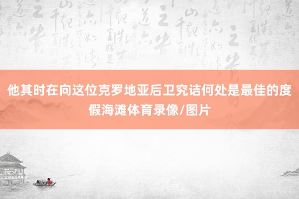 他其时在向这位克罗地亚后卫究诘何处是最佳的度假海滩体育录像/图片