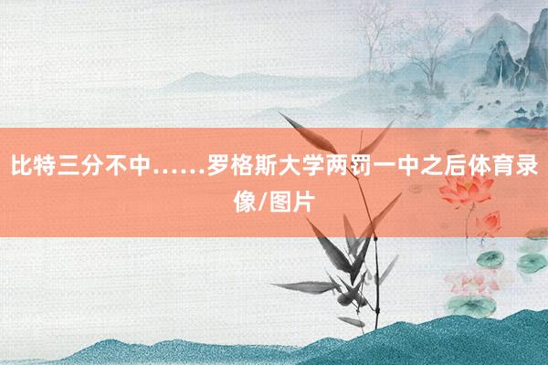 比特三分不中……罗格斯大学两罚一中之后体育录像/图片