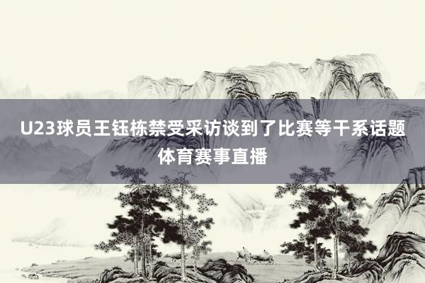 U23球员王钰栋禁受采访谈到了比赛等干系话题体育赛事直播