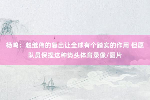 杨鸣：赵继伟的复出让全球有个踏实的作用 但愿队员保捏这种势头体育录像/图片