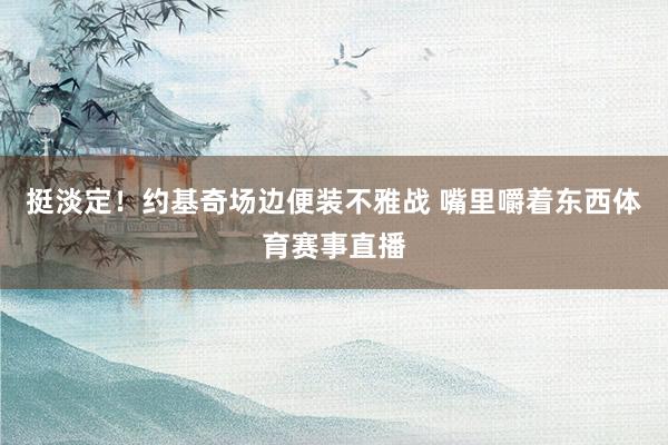挺淡定！约基奇场边便装不雅战 嘴里嚼着东西体育赛事直播