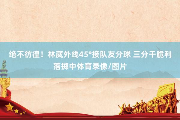 绝不彷徨！林葳外线45°接队友分球 三分干脆利落掷中体育录像/图片