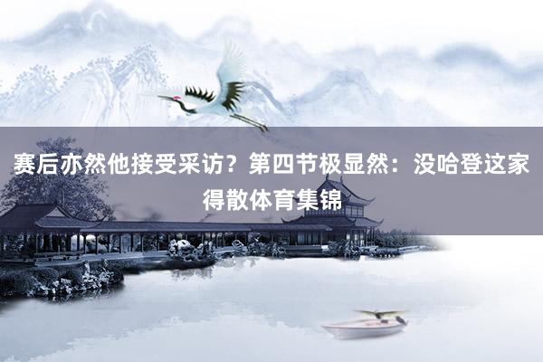 赛后亦然他接受采访？第四节极显然：没哈登这家得散体育集锦