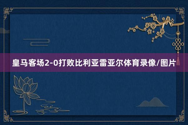 皇马客场2-0打败比利亚雷亚尔体育录像/图片