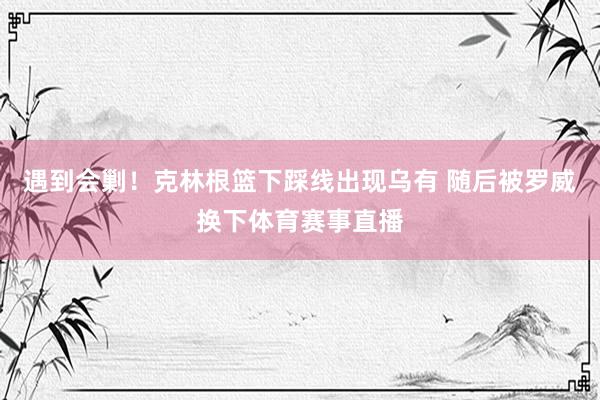 遇到会剿！克林根篮下踩线出现乌有 随后被罗威换下体育赛事直播