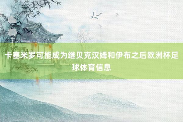 卡塞米罗可能成为继贝克汉姆和伊布之后欧洲杯足球体育信息