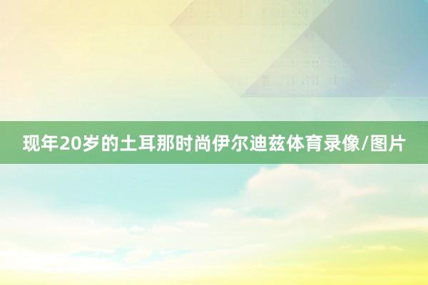 现年20岁的土耳那时尚伊尔迪兹体育录像/图片