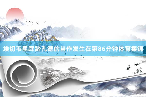 埃切韦里踩踏孔德的当作发生在第86分钟体育集锦