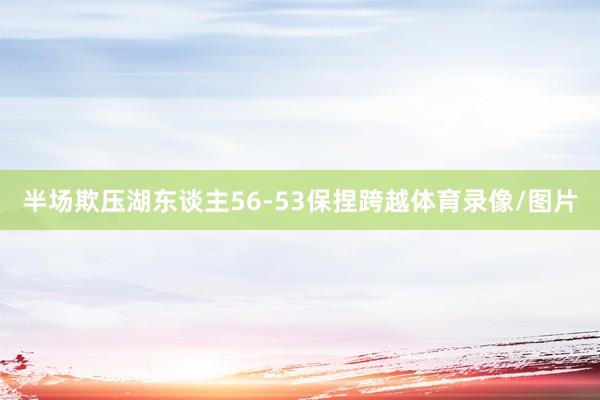 半场欺压湖东谈主56-53保捏跨越体育录像/图片