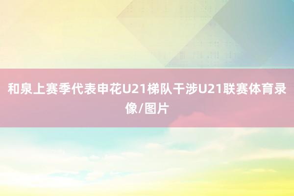 和泉上赛季代表申花U21梯队干涉U21联赛体育录像/图片