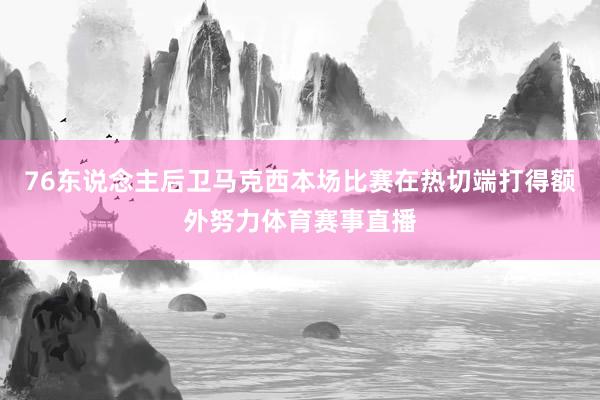 76东说念主后卫马克西本场比赛在热切端打得额外努力体育赛事直播