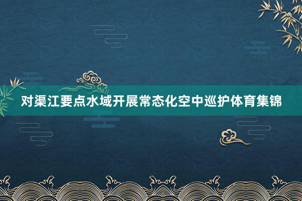 对渠江要点水域开展常态化空中巡护体育集锦