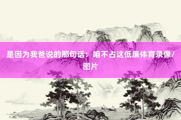 是因为我爸说的那句话：咱不占这低廉体育录像/图片