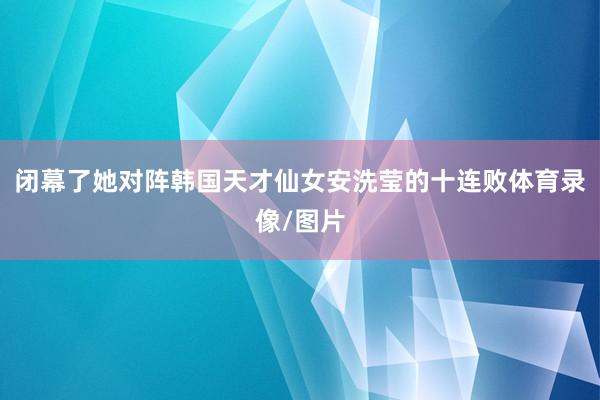 闭幕了她对阵韩国天才仙女安洗莹的十连败体育录像/图片