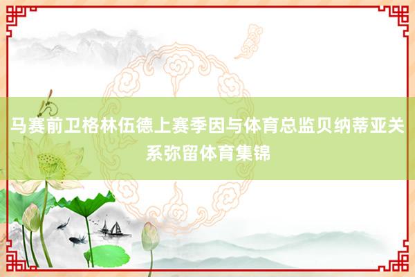 马赛前卫格林伍德上赛季因与体育总监贝纳蒂亚关系弥留体育集锦