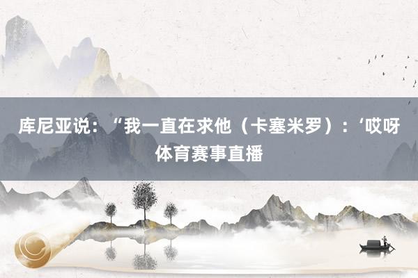 库尼亚说：“我一直在求他（卡塞米罗）：‘哎呀体育赛事直播