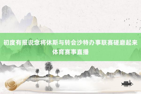 初度有报说念将休斯与转会沙特办事联赛磋磨起来体育赛事直播