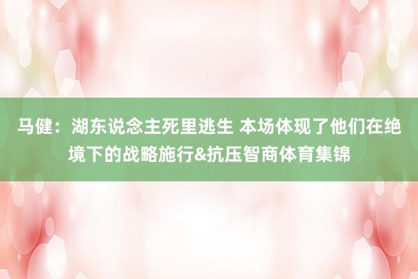 马健：湖东说念主死里逃生 本场体现了他们在绝境下的战略施行&抗压智商体育集锦