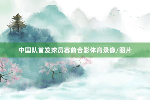 中国队首发球员赛前合影体育录像/图片